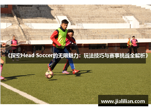 《探索Head Soccer的无限魅力：玩法技巧与赛事挑战全解析》